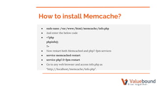 How to install Memcache?
● sudo nano /var/www/html/memcache/info.php
● And enter the below code
● <?php
phpinfo();
?>
● Now restart both Memcached and php7-fpm services
● service memcached restart
● service php7.0-fpm restart
● Go to any web browser and access info.php as
“http://localhost/memcache/info.php”.
 