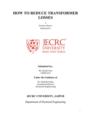 1
HOW TO REDUCE TRANSFORMER
LOSSES
A
Seminar Report
Submitted to
Submitted by:-
Mr. Kamal Soni
1402051013
Under the Guidance of
Dr. Sandeep Gupta
Assistant professor-I
(Electrical Engineering)
JECRC UNIVERSITY, JAIPUR
Department of Electrical Engineering
 