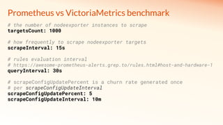 # the number of nodeexporter instances to scrape
targetsCount: 1000
# how frequently to scrape nodeexporter targets
scrapeInterval: 15s
# rules evaluation interval
# https://awesome-prometheus-alerts.grep.to/rules.html#host-and-hardware-1
queryInterval: 30s
# scrapeConfigUpdatePercent is a churn rate generated once
# per scrapeConfigUpdateInterval
scrapeConfigUpdatePercent: 5
scrapeConfigUpdateInterval: 10m
Prometheus vs VictoriaMetrics benchmark
 