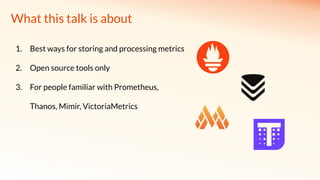 What this talk is about
1. Best ways for storing and processing metrics
2. Open source tools only
3. For people familiar with Prometheus,
Thanos, Mimir, VictoriaMetrics
 
