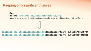 Keeping only signiﬁcant ﬁgures
instance:cpu_utilization:ratio_avg{instance="foo"} 0.05055757575781
instance:cpu_utilization:ratio_avg{instance="bar"} 0.05058181818236
rules:
- record: instance:cpu_utilization:ratio_avg
expr: avg_over_time(instance:node_cpu_utilization:ratio[5m])
 