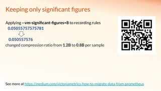Keeping only signiﬁcant ﬁgures
Applying --vm-signiﬁcant-ﬁgures=8 to recording rules
0.05055757575781
0.050557576
changed compression ratio from 1.2B to 0.8B per sample
See more at https://medium.com/victoriametrics-how-to-migrate-data-from-prometheus
 