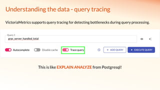 Understanding the data - query tracing
VictoriaMetrics supports query tracing for detecting bottlenecks during query processing.
This is like EXPLAIN ANALYZE from Postgresql!
 