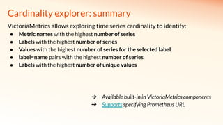 Cardinality explorer: summary
VictoriaMetrics allows exploring time series cardinality to identify:
● Metric names with the highest number of series
● Labels with the highest number of series
● Values with the highest number of series for the selected label
● label=name pairs with the highest number of series
● Labels with the highest number of unique values
➔ Available built-in in VictoriaMetrics components
➔ Supports specifying Prometheus URL
 