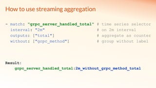How to use streaming aggregation
- match: "grpc_server_handled_total" # time series selector
interval: "2m" # on 2m interval
outputs: ["total"] # aggregate as counter
without: ["grpc_method"] # group without label
Result:
grpc_server_handled_total:2m_without_grpc_method_total
 