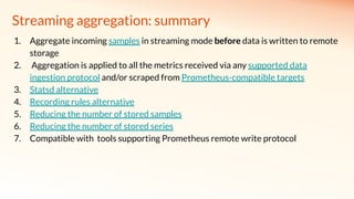 Streaming aggregation: summary
1. Aggregate incoming samples in streaming mode before data is written to remote
storage
2. Aggregation is applied to all the metrics received via any supported data
ingestion protocol and/or scraped from Prometheus-compatible targets
3. Statsd alternative
4. Recording rules alternative
5. Reducing the number of stored samples
6. Reducing the number of stored series
7. Compatible with tools supporting Prometheus remote write protocol
 