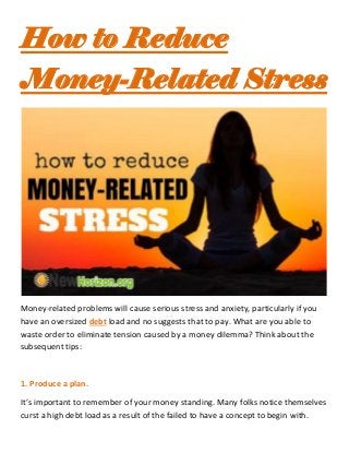 How to Reduce
Money-Related Stress
Money-related problems will cause serious stress and anxiety, particularly if you
have an oversized debt load and no suggests that to pay. What are you able to
waste order to eliminate tension caused by a money dilemma? Think about the
subsequent tips:
1. Produce a plan.
It’s important to remember of your money standing. Many folks notice themselves
curst a high debt load as a result of the failed to have a concept to begin with.
 