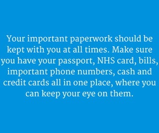 Your important paperwork should be
kept with you at all times. Make sure
you have your passport, NHS card, bills,
important phone numbers, cash and
credit cards all in one place, where you
can keep your eye on them.
 