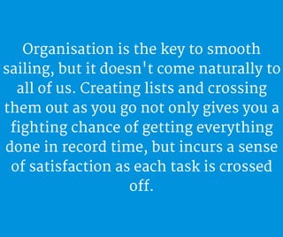 Organisation is the key to smooth
sailing, but it doesn't come naturally to
all of us. Creating lists and crossing
them out as you go not only gives you a
fighting chance of getting everything
done in record time, but incurs a sense
of satisfaction as each task is crossed
off.
 