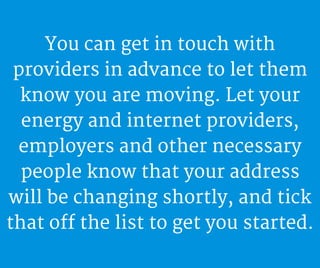 You can get in touch with
providers in advance to let them
know you are moving. Let your
energy and internet providers,
employers and other necessary
people know that your address
will be changing shortly, and tick
that off the list to get you started.
 