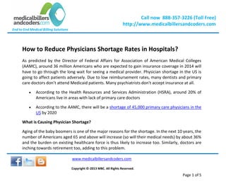 Call now 888-357-3226 (Toll Free)
http://www.medicalbillersandcoders.com
End to End Medical Billing Solutions
www.medicalbillersandcoders.com
Copyright ©-2013 MBC. All Rights Reserved.
Page 1 of 5
How to Reduce Physicians Shortage Rates in Hospitals?
As predicted by the Director of Federal Affairs for Association of American Medical Colleges
(AAMC), around 36 million Americans who are expected to gain insurance coverage in 2014 will
have to go through the long wait for seeing a medical provider. Physician shortage in the US is
going to affect patients adversely. Due to low reimbursement rates, many dentists and primary
care doctors don’t attend Medicaid patients. Many psychiatrists don’t accept insurance at all.
 According to the Health Resources and Services Administration (HSRA), around 20% of
Americans live in areas with lack of primary care doctors
 According to the AAMC, there will be a shortage of 45,000 primary care physicians in the
US by 2020
What is Causing Physician Shortage?
Aging of the baby boomers is one of the major reasons for the shortage. In the next 10 years, the
number of Americans aged 65 and above will increase (so will their medical needs) by about 36%
and the burden on existing healthcare force is thus likely to increase too. Similarly, doctors are
inching towards retirement too, adding to this problem.
 