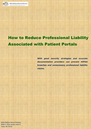 www.mosmedicalrecordreview.com (800) 670 2809
How to Reduce Professional Liability
Associated with Patient Portals
With good security strategies and accurate
documentation providers can prevent HIPAA
breaches and unnecessary professional liability
claims.
MOS Medical Record Review
8596 E. 101st Street, Suite H
Tulsa, OK 74133
 