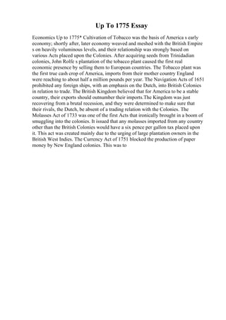 Up To 1775 Essay
Economics Up to 1775* Cultivation of Tobacco was the basis of America s early
economy; shortly after, later economy weaved and meshed with the British Empire
s on heavily voluminous levels, and their relationship was strongly based on
various Acts placed upon the Colonies. After acquiring seeds from Trinidadian
colonies, John Rolfe s plantation of the tobacco plant caused the first real
economic presence by selling them to European countries. The Tobacco plant was
the first true cash crop of America, imports from their mother country England
were reaching to about half a million pounds per year. The Navigation Acts of 1651
prohibited any foreign ships, with an emphasis on the Dutch, into British Colonies
in relation to trade. The British Kingdom believed that for America to be a stable
country, their exports should outnumber their imports.The Kingdom was just
recovering from a brutal recession, and they were determined to make sure that
their rivals, the Dutch, be absent of a trading relation with the Colonies. The
Molasses Act of 1733 was one of the first Acts that ironically brought in a boom of
smuggling into the colonies. It issued that any molasses imported from any country
other than the British Colonies would have a six pence per gallon tax placed upon
it. This act was created mainly due to the urging of large plantation owners in the
British West Indies. The Currency Act of 1751 blocked the production of paper
money by New England colonies. This was to
 