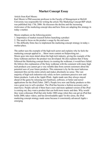 Market Concept Essay
Article from Karl Moore:
Karl Moore is PHd associate professor in the Faculty of Management at McGill
University was responsible for writing the article The Marketing Concept RIP which
was published July 17th, 2006. He discusses the decline and the increasing
irrelevance of the marketing concept idea and how firms are adapting this strategy in
today s market.
Moore emphasis on the following points:
1. Importance of market research before launching a product
2. The need to focus on the product s usage by the end users
3. The difficulty firms face to implement the marketing concept strategy in today s
market place.
The author uses the example of the high tech sector and explains why he feels the
marketing concept applied in ... Show more content on Helpwriting.net ...
Moore goes into more detail about the high tech industry, giving the example of the
Sony walkman and how the product was developed. He also explains that if Sony
followed the Marketing concept theory in creating the walkman, it would have failed.
He follows this explanation of the Sony walkman with the comment with many high
tech products you cannot get a very reliable data from current customers about the
potential uses of your future products. This statement is by far the most ludicrous
statement thru out the entire article and makes absolutely no sense. The vast
majority of high tech industries rely solely on how customers perceive new and
future products. Look at the Apple IPods. Apple made sure they always stayed
ahead of the game by releasing new hardware, software, or better and newer
applications for the iPod (Taber. 2007). People love new and flashy products so this
was a great way to sell a product. The iPod has become a fashion accessory and a
must have. People salivate if there hear a new and more updated version of the iPod
is coming out, they want a product that can hold more music and data. Why would
they want a dinosaur iPod that only holds 1000 songs when they can get an iPod that
holds 2000, takes videos, and has downloadable apps? In this sense, the iPod
marketing concept strategy made sense because it consistently advanced Apple s
emerging
 