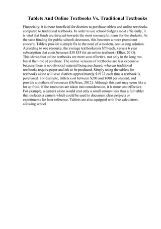 Tablets And Online Textbooks Vs. Traditional Textbooks
Financially, it is more beneficial for districts to purchase tablets and online textbooks
compared to traditional textbooks. In order to use school budgets most efficiently, it
is vital that funds are directed towards the most resourceful items for the students. As
the state funding for public schools decreases, this becomes a more prominent
concern. Tablets provide a simple fix to the need of a modern, cost saving solution.
According to one resource, the average textbookcosts $70 each, verse a 6 year
subscription that costs between $38 $55 for an online textbook (Elliot, 2013).
This shows that online textbooks are more cost effective, not only in the long run,
but at the time of purchase. The online versions of textbooks are less expensive
because there is not physical material being purchased, whereas traditional
textbooks require paper and ink to be produced. Simply using the tablets for
textbooks alone will save districts approximately $15 32 each time a textbook is
purchased. For example, tablets cost between $200 and $600 per student, and
provide a plethora of resources (DeNeen, 2012). Although this cost may seem like a
lot up front, if the amenities are taken into consideration, it is more cost effective.
For example, a camera alone would cost only a small amount less than a full tablet
that includes a camera which could be used to document class projects or
experiments for later reference. Tablets are also equipped with free calculators,
allowing school
 