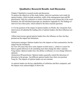 Qualitative Research Results And Discussion
Chapter 5 Qualitative research results and discussion
To analyse the objectives of this study further, interview questions were ready for
opinion leaders, which include journalists, staffs of the management team and PR
practitioners. Only key sentences or words of discussion were chosen due to the word
limitation, the full translated transcripts are attached at Appendix B. The findings of
interview have three parts, which related to the three research questions.
A: For the question of the impact of opinion leaders on Weibo, the viewpoints from
interviewees all admitted the leading roles of opinion leaders, but their influences are
limited.
1)Most interviewees agreed opinion leaders have the influence on fans, but they
pointed out the impact has limitations.
Anonymous manager: Opinion leaders have the impacts on fans communities, but the
impact has the limitations.
Gu Yue: Of course they have some impacts on their areas [...] (but) it is easier for
them to guide followers to do something more than change the other s opinion.
Yang Juntao: Opinion leaders have the ability to influence or even change followers
opinions.
Anonymous PR practitioner: Opinion leaders generally control the directions of
discourse in fan groups , but different opinion leaders have their own position
Yang Jie: The impacts of opinion leaders are not constant.
As opinion leaders are the key stakeholders of celebrities and their companies, and
the impacts were acknowledged. It shows the
 
