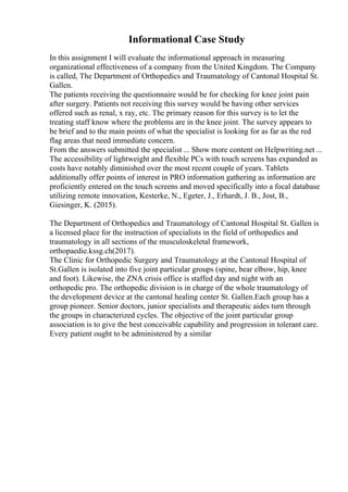 Informational Case Study
In this assignment I will evaluate the informational approach in measuring
organizational effectiveness of a company from the United Kingdom. The Company
is called, The Department of Orthopedics and Traumatology of Cantonal Hospital St.
Gallen.
The patients receiving the questionnaire would be for checking for knee joint pain
after surgery. Patients not receiving this survey would be having other services
offered such as renal, x ray, etc. The primary reason for this survey is to let the
treating staff know where the problems are in the knee joint. The survey appears to
be brief and to the main points of what the specialist is looking for as far as the red
flag areas that need immediate concern.
From the answers submitted the specialist ... Show more content on Helpwriting.net ...
The accessibility of lightweight and flexible PCs with touch screens has expanded as
costs have notably diminished over the most recent couple of years. Tablets
additionally offer points of interest in PRO information gathering as information are
proficiently entered on the touch screens and moved specifically into a focal database
utilizing remote innovation, Kesterke, N., Egeter, J., Erhardt, J. B., Jost, B.,
Giesinger, K. (2015).
The Department of Orthopedics and Traumatology of Cantonal Hospital St. Gallen is
a licensed place for the instruction of specialists in the field of orthopedics and
traumatology in all sections of the musculoskeletal framework,
orthopaedie.kssg.ch(2017).
The Clinic for Orthopedic Surgery and Traumatology at the Cantonal Hospital of
St.Gallen is isolated into five joint particular groups (spine, bear elbow, hip, knee
and foot). Likewise, the ZNA crisis office is staffed day and night with an
orthopedic pro. The orthopedic division is in charge of the whole traumatology of
the development device at the cantonal healing center St. Gallen.Each group has a
group pioneer. Senior doctors, junior specialists and therapeutic aides turn through
the groups in characterized cycles. The objective of the joint particular group
association is to give the best conceivable capability and progression in tolerant care.
Every patient ought to be administered by a similar
 