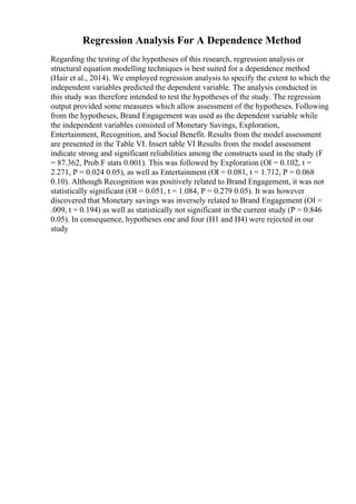 Regression Analysis For A Dependence Method
Regarding the testing of the hypotheses of this research, regression analysis or
structural equation modelling techniques is best suited for a dependence method
(Hair et al., 2014). We employed regression analysis to specify the extent to which the
independent variables predicted the dependent variable. The analysis conducted in
this study was therefore intended to test the hypotheses of the study. The regression
output provided some measures which allow assessment of the hypotheses. Following
from the hypotheses, Brand Engagement was used as the dependent variable while
the independent variables consisted of Monetary Savings, Exploration,
Entertainment, Recognition, and Social Benefit. Results from the model assessment
are presented in the Table VI. Insert table VI Results from the model assessment
indicate strong and significant reliabilities among the constructs used in the study (F
= 87.362, Prob.F stats 0.001). This was followed by Exploration (ОІ = 0.102, t =
2.271, P = 0.024 0.05), as well as Entertainment (ОІ = 0.081, t = 1.712, P = 0.068
0.10). Although Recognition was positively related to Brand Engagement, it was not
statistically significant (ОІ = 0.051, t = 1.084, P = 0.279 0.05). It was however
discovered that Monetary savings was inversely related to Brand Engagement (ОІ =
.009, t = 0.194) as well as statistically not significant in the current study (P = 0.846
0.05). In consequence, hypotheses one and four (H1 and H4) were rejected in our
study
 