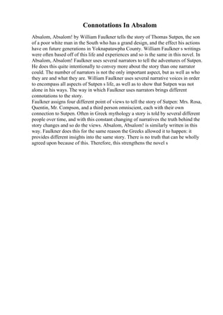 Connotations In Absalom
Absalom, Absalom! by William Faulkner tells the story of Thomas Sutpen, the son
of a poor white man in the South who has a grand design, and the effect his actions
have on future generations in Yoknapatawpha County. William Faulkner s writings
were often based off of this life and experiences and so is the same in this novel. In
Absalom, Absalom! Faulkner uses several narrators to tell the adventures of Sutpen.
He does this quite intentionally to convey more about the story than one narrator
could. The number of narrators is not the only important aspect, but as well as who
they are and what they are. William Faulkner uses several narrative voices in order
to encompass all aspects of Sutpen s life, as well as to show that Sutpen was not
alone in his ways. The way in which Faulkner uses narrators brings different
connotations to the story.
Faulkner assigns four different point of views to tell the story of Sutpen: Mrs. Rosa,
Quentin, Mr. Compson, and a third person omniscient, each with their own
connection to Sutpen. Often in Greek mythology a story is told by several different
people over time, and with this constant changing of narratives the truth behind the
story changes and so do the views. Absalom, Absalom! is similarly written in this
way. Faulkner does this for the same reason the Greeks allowed it to happen: it
provides different insights into the same story. There is no truth that can be wholly
agreed upon because of this. Therefore, this strengthens the novel s
 