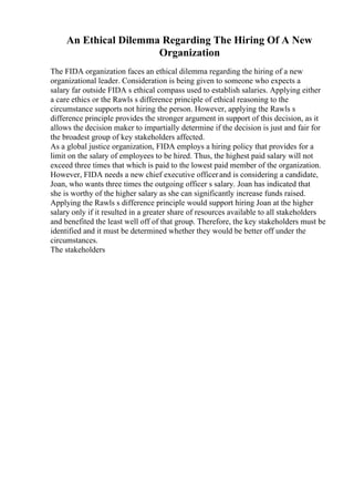 An Ethical Dilemma Regarding The Hiring Of A New
Organization
The FIDA organization faces an ethical dilemma regarding the hiring of a new
organizational leader. Consideration is being given to someone who expects a
salary far outside FIDA s ethical compass used to establish salaries. Applying either
a care ethics or the Rawls s difference principle of ethical reasoning to the
circumstance supports not hiring the person. However, applying the Rawls s
difference principle provides the stronger argument in support of this decision, as it
allows the decision maker to impartially determine if the decision is just and fair for
the broadest group of key stakeholders affected.
As a global justice organization, FIDA employs a hiring policy that provides for a
limit on the salary of employees to be hired. Thus, the highest paid salary will not
exceed three times that which is paid to the lowest paid member of the organization.
However, FIDA needs a new chief executive officerand is considering a candidate,
Joan, who wants three times the outgoing officer s salary. Joan has indicated that
she is worthy of the higher salary as she can significantly increase funds raised.
Applying the Rawls s difference principle would support hiring Joan at the higher
salary only if it resulted in a greater share of resources available to all stakeholders
and benefited the least well off of that group. Therefore, the key stakeholders must be
identified and it must be determined whether they would be better off under the
circumstances.
The stakeholders
 