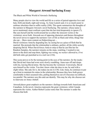 Margaret Atwood Surfacing Essay
The Black and White World of Atwood s Surfacing
Many people elect to view the world and life as a series of paired opposites love and
hate, birth and death, right and wrong. As Anne Lamott said, it is so much easier to
embrace absolutes than to suffer reality (104). This quote summarizes the thoughts of
the narrator in Margaret Atwood s novel Surfacing. The narrator, whose name is
never mentioned, must confront a past that she has tried desperately to ignore (7).
She sees herself and the world around her as either the innocent victim or the
victimizer, never both. Atwoods use of opposing characters and themes throughout
the novel serves to support the narrators view of life as black and white, things that
she can ... Show more content on Helpwriting.net ...
David victimizes Anna by degrading her, by seeing her as a piece of flesh that he
married. She pretends that the relationship is ordinary, perfect, all the while secretly
despising David. When David forces Anna to strip so that he can film her for
Random Samples, the narrator remains on the steps, watching. I wanted to run
down to the dock and stop them, fighting was wrong, we weren t allowed to, if we
did both sides got punished as in a real war (136).
This scene proves to be the turning point in the eyes of the narrator, for the masks
that David and Anna had worn were slowly crumbling. Anna runs off and sleeps
with Joe, leaving David alone. She has become the victimizer. Conversely, David
sees himself as the victim. You don t know what she does to me, he said with a
slight whine. She asks for it, she makes me do it (138). Like Anna, he continues to put
up a front to maintain his status in the relationship. Because they have both grown
comfortable in their assumed roles, pulling themselves out of it becomes too difficult,
too painful. The narrator sees this and can identify. This may be why she chooses not
to intervene on Anna s behalf.
Atwood places great emphasis on the narrator s feelings towards both Americans and
Canadians. In the novel, America represents the great victimizer, while Canada
represents the victim. Author Robert Lecker notes that The narrator is under the
illusion that both
 