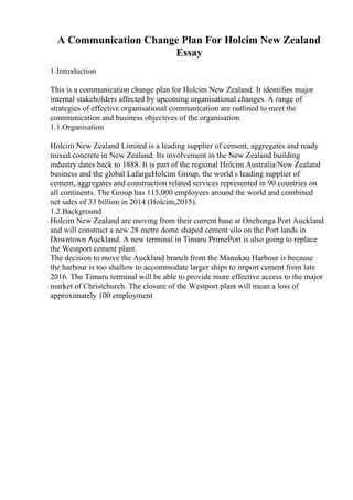 A Communication Change Plan For Holcim New Zealand
Essay
1.Introduction
This is a communication change plan for Holcim New Zealand. It identifies major
internal stakeholders affected by upcoming organisational changes. A range of
strategies of effective organisational communication are outlined to meet the
communication and business objectives of the organisation.
1.1.Organisation
Holcim New Zealand Limited is a leading supplier of cement, aggregates and ready
mixed concrete in New Zealand. Its involvement in the New Zealand building
industry dates back to 1888. It is part of the regional Holcim Australia/New Zealand
business and the global LafargeHolcim Group, the world s leading supplier of
cement, aggregates and construction related services represented in 90 countries on
all continents. The Group has 115,000 employees around the world and combined
net sales of 33 billion in 2014 (Holcim,2015).
1.2.Background
Holcim New Zealand are moving from their current base at Onehunga Port Auckland
and will construct a new 28 metre dome shaped cement silo on the Port lands in
Downtown Auckland. A new terminal in Timaru PrimePort is also going to replace
the Westport cement plant.
The decision to move the Auckland branch from the Manukau Harbour is because
the harbour is too shallow to accommodate larger ships to import cement from late
2016. The Timaru terminal will be able to provide more effective access to the major
market of Christchurch. The closure of the Westport plant will mean a loss of
approximately 100 employment
 