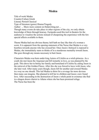 Medea
Title of work Medea
Country/Culture Greek
Literary Period Classical
Type of literature (genre) Drama/Tragedy
Author ... Show more content on Helpwriting.net ...
Though many events do take place in other regions of the city, we only obtain
knowledge of them through hearsay. Euripedes used this tool in theaters for the
audience to visualize the actions instead of cheapening the experience with the few
special affects available to them.
Theme Medea had one obvious theme; hell hath no fury like that of a woman s
scorn. It is apparent from the opening statement of the Nurse that Medea is a very
heartless towards anyone who has crossed her. Once Jason s betrayal is exposed to
Medea, she immediately starts to thinks of in a murderous mentality toward Jason.
She goes through any means necessary to hurt Jason.
Characters Medea was born under king Aetees of Colchis as a witch princess. As a
youth she met Jason the Argonaut and fell instantly in love, as was planned by the
gods. This drove her to betray her family and homeland of Colchis by aiding Jason in
the retrieval of the Golden Fleece. After this she was forced to leave with Jason, who
she later wed. After many years though, Jason fell for another and crossed Medea
in a way no one should. This led Medea to thirst for a revenge far more devious
then many can imagine. She planned to kill her to children and Jason s new found
love. After succeeding in the destruction of Jason s whole point in existence she fled
in a dragon drawn chariot to Athens where she has been promised refuge.
The Nurse has been the
 