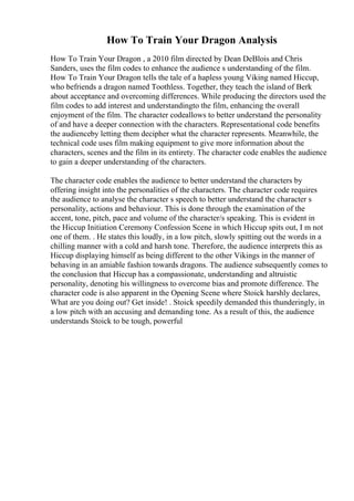 How To Train Your Dragon Analysis
How To Train Your Dragon , a 2010 film directed by Dean DeBlois and Chris
Sanders, uses the film codes to enhance the audience s understanding of the film.
How To Train Your Dragon tells the tale of a hapless young Viking named Hiccup,
who befriends a dragon named Toothless. Together, they teach the island of Berk
about acceptance and overcoming differences. While producing the directors used the
film codes to add interest and understandingto the film, enhancing the overall
enjoyment of the film. The character codeallows to better understand the personality
of and have a deeper connection with the characters. Representational code benefits
the audienceby letting them decipher what the character represents. Meanwhile, the
technical code uses film making equipment to give more information about the
characters, scenes and the film in its entirety. The character code enables the audience
to gain a deeper understanding of the characters.
The character code enables the audience to better understand the characters by
offering insight into the personalities of the characters. The character code requires
the audience to analyse the character s speech to better understand the character s
personality, actions and behaviour. This is done through the examination of the
accent, tone, pitch, pace and volume of the character/s speaking. This is evident in
the Hiccup Initiation Ceremony Confession Scene in which Hiccup spits out, I m not
one of them. . He states this loudly, in a low pitch, slowly spitting out the words in a
chilling manner with a cold and harsh tone. Therefore, the audience interprets this as
Hiccup displaying himself as being different to the other Vikings in the manner of
behaving in an amiable fashion towards dragons. The audience subsequently comes to
the conclusion that Hiccup has a compassionate, understanding and altruistic
personality, denoting his willingness to overcome bias and promote difference. The
character code is also apparent in the Opening Scene where Stoick harshly declares,
What are you doing out? Get inside! . Stoick speedily demanded this thunderingly, in
a low pitch with an accusing and demanding tone. As a result of this, the audience
understands Stoick to be tough, powerful
 
