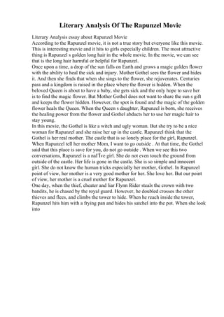 Literary Analysis Of The Rapunzel Movie
Literary Analysis essay about Rapunzel Movie
According to the Rapunzel movie, it is not a true story but everyone like this movie.
This is interesting movie and it hits to girls especially children. The most attractive
thing is Rapunzel s golden long hair in the whole movie. In the movie, we can see
that is the long hair harmful or helpful for Rapunzel.
Once upon a time, a drop of the sun falls on Earth and grows a magic golden flower
with the ability to heal the sick and injury. Mother Gothel sees the flower and hides
it. And then she finds that when she sings to the flower, she rejuvenates. Centuries
pass and a kingdom is raised in the place where the flower is hidden. When the
beloved Queen is about to have a baby, she gets sick and the only hope to save her
is to find the magic flower. But Mother Gothel does not want to share the sun s gift
and keeps the flower hidden. However, the spot is found and the magic of the golden
flower heals the Queen. When the Queen s daughter, Rapunzel is born, she receives
the healing power from the flower and Gothel abducts her to use her magic hair to
stay young.
In this movie, the Gothel is like a witch and ugly woman. But she try to be a nice
woman for Rapunzel and she raise her up in the castle. Rapunzel think that the
Gothel is her real mother. The castle that is so lonely place for the girl, Rapunzel.
When Rapunzel tell her mother Mom, I want to go outside . At that time, the Gothel
said that this place is save for you, do not go outside . When we see this two
conversations, Rapunzel is a naГЇve girl. She do not even touch the ground from
outside of the castle. Her life is gone in the castle. She is so simple and innocent
girl. She do not know the human tricks especially her mother, Gothel. In Rapunzel
point of view, her mother is a very good mother for her. She love her. But our point
of view, her mother is a cruel mother for Rapunzel.
One day, when the thief, cheater and liar Flynn Rider steals the crown with two
bandits, he is chased by the royal guard. However, he doubled crosses the other
thieves and flees, and climbs the tower to hide. When he reach inside the tower,
Rapunzel hits him with a frying pan and hides his satchel into the pot. When she look
into
 