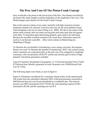 The Pros And Cons Of The Piston-Crank Concept
buoy would drive the piston to the lowest part of the bore. The distance travelled by
the piston (the stroke length) would be dependent on the amplitude of the wave. The
Disadvantages and solutions for the Piston Crank Concept
Due to the corrosive nature of sea water, materials with high corrosion resistant
properties needed to be selected. Corrosion and wear are the main problems faced
when designing in the in sea water (Wang et al., 2009). The due to the nature of the
piston crank concept, there are many moving parts and many parts that rub against
each other. To keep these parts functioning properly, parts need to be lubricated.
Because the assembly would be located on the ocean floor, lubrication cannot be
used as it can become a possible ... Show more content on Helpwriting.net ...
Modelling of Design
To illustrate the cost benefits of introducing a wave energy converter, the program
Homer was used. To illustrate the benefits of introducing a WEC; the current system,
where consumers are connected solely to the grid, was to be compared to residential
consumers, who ran primarily off the PV system and used the grid in times of high
demand. Calculation parameters included:
Type of Consumer: Residential Consumption: 11.13 kilowatt hour/day Power Tariff:
R 2/kilowatt hour Should a generator be used: Generator cost: R500/kilowatt Fuel
cost: R 11/litre
The following inputs were listed, as seen in figure 6.
Figure 6: Parameters considered for a consumer relying solely on the national grid
The results from the calculation indicated 100% of the grid purchases amounted to
4063kilowatt hour per year for per household in a residential area. The total net
present cost (NPC) amounted to R 63 725.00; the cash operating expense (COE)
amounted to R2.00; and the operating cost was R 8
 
