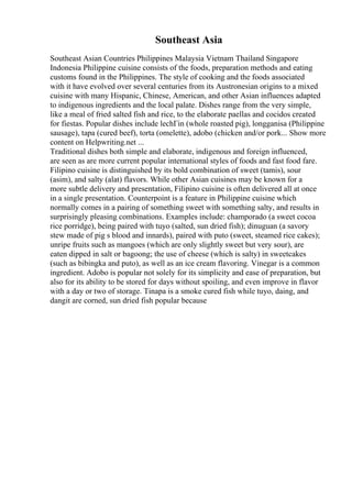 Southeast Asia
Southeast Asian Countries Philippines Malaysia Vietnam Thailand Singapore
Indonesia Philippine cuisine consists of the foods, preparation methods and eating
customs found in the Philippines. The style of cooking and the foods associated
with it have evolved over several centuries from its Austronesian origins to a mixed
cuisine with many Hispanic, Chinese, American, and other Asian influences adapted
to indigenous ingredients and the local palate. Dishes range from the very simple,
like a meal of fried salted fish and rice, to the elaborate paellas and cocidos created
for fiestas. Popular dishes include lechГіn (whole roasted pig), longganisa (Philippine
sausage), tapa (cured beef), torta (omelette), adobo (chicken and/or pork... Show more
content on Helpwriting.net ...
Traditional dishes both simple and elaborate, indigenous and foreign influenced,
are seen as are more current popular international styles of foods and fast food fare.
Filipino cuisine is distinguished by its bold combination of sweet (tamis), sour
(asim), and salty (alat) flavors. While other Asian cuisines may be known for a
more subtle delivery and presentation, Filipino cuisine is often delivered all at once
in a single presentation. Counterpoint is a feature in Philippine cuisine which
normally comes in a pairing of something sweet with something salty, and results in
surprisingly pleasing combinations. Examples include: champorado (a sweet cocoa
rice porridge), being paired with tuyo (salted, sun dried fish); dinuguan (a savory
stew made of pig s blood and innards), paired with puto (sweet, steamed rice cakes);
unripe fruits such as mangoes (which are only slightly sweet but very sour), are
eaten dipped in salt or bagoong; the use of cheese (which is salty) in sweetcakes
(such as bibingka and puto), as well as an ice cream flavoring. Vinegar is a common
ingredient. Adobo is popular not solely for its simplicity and ease of preparation, but
also for its ability to be stored for days without spoiling, and even improve in flavor
with a day or two of storage. Tinapa is a smoke cured fish while tuyo, daing, and
dangit are corned, sun dried fish popular because
 