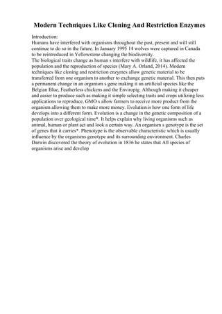 Modern Techniques Like Cloning And Restriction Enzymes
Introduction:
Humans have interfered with organisms throughout the past, present and will still
continue to do so in the future. In January 1995 14 wolves were captured in Canada
to be reintroduced in Yellowstone changing the biodiversity.
The biological traits change as human s interfere with wildlife, it has affected the
population and the reproduction of species (Mary A. Orland, 2014). Modern
techniques like cloning and restriction enzymes allow genetic material to be
transferred from one organism to another to exchange genetic material. This then puts
a permanent change in an organism s gene making it an artificial species like the
Belgian Blue, Featherless chickens and the Enviropig. Although making it cheaper
and easier to produce such as making it simple selecting traits and crops utilizing less
applications to reproduce, GMO s allow farmers to receive more product from the
organism allowing them to make more money. Evolutionis how one form of life
develops into a different form. Evolution is a change in the genetic composition of a
population over geological time*. It helps explain why living organisms such as
animal, human or plant act and look a certain way. An organism s genotype is the set
of genes that it carries*. Phenotype is the observable characteristic which is usually
influence by the organisms genotype and its surrounding environment. Charles
Darwin discovered the theory of evolution in 1836 he states that All species of
organisms arise and develop
 
