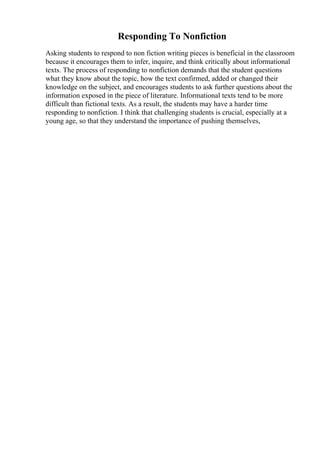Responding To Nonfiction
Asking students to respond to non fiction writing pieces is beneficial in the classroom
because it encourages them to infer, inquire, and think critically about informational
texts. The process of responding to nonfiction demands that the student questions
what they know about the topic, how the text confirmed, added or changed their
knowledge on the subject, and encourages students to ask further questions about the
information exposed in the piece of literature. Informational texts tend to be more
difficult than fictional texts. As a result, the students may have a harder time
responding to nonfiction. I think that challenging students is crucial, especially at a
young age, so that they understand the importance of pushing themselves,
 