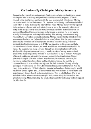 On Laziness By Christopher Morley Summary
Generally, lazy people are not admired. Society, as a whole, prefers those who are
willing and able to actively and positively contribute to its progress. Effort is
praised while indifference can typically be seen as shameful. Christopher Morley
understands this. In his short essay, On Laziness, he indirectly confronts the slothful
in an effort to make them see the error of their ways. Morley deals with the topic of
laziness in a overly sarcastic and satirical tone to stress the absurdity of the trait.
Early in his essay, Morley utilizes ironythat made it evident that his essay on the
supposed benefits of laziness is meant to be treated as a satire. He in no way is
actually believing what he is explicitly stating. The opening statement can only
reasonably be viewed as an intentional joke. Morley claims that he intends to write
an essay on Laziness but [is] too indolent to [even] do so. Yet, the paper does not
end here; he continues on and completes an entire academic essay, blatantly
contradicting his first sentence in it. If Morley stays true to his words and fully
believes in the value of idleness, no work would have been made to defend it. He
makes the sarcasmeven more obvious through his deliberate choice of words.
While criticizing activeness and energy, Morley spoke of having a determined
effort to be more languid and demure. It is paradoxical to try to be lazy. Putting in
effort and making an attempt to be so goes against its basic definition. Morley
provides examples of where laziness was shown to be virtuous. However, he
purposely makes them flawed and highly debatable, forcing the slothful to
consider if there is in actuality a strong case for their behavior. Morley initially
calls upon recent history for proof. He reminds the audience of the Great War the
essay being written in 1920 shortly after it ended and declares that the world would
have been spared a great deal... if the Germans had been as lazy, as indifferent, and
as righteously laissez fairish as their neighbours... This is a bold claim. War is an
atrocious ordeal whose causes are complex and cannot solely be blamed on one
group of people. Many including the toughest advocate for indolence will not support
the idea that the
 