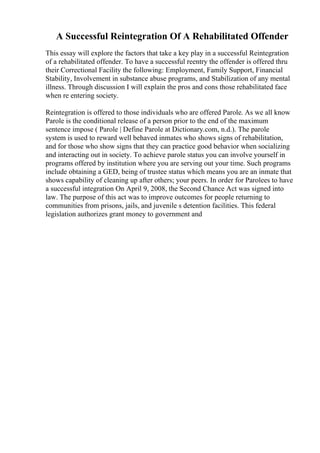 A Successful Reintegration Of A Rehabilitated Offender
This essay will explore the factors that take a key play in a successful Reintegration
of a rehabilitated offender. To have a successful reentry the offender is offered thru
their Correctional Facility the following: Employment, Family Support, Financial
Stability, Involvement in substance abuse programs, and Stabilization of any mental
illness. Through discussion I will explain the pros and cons those rehabilitated face
when re entering society.
Reintegration is offered to those individuals who are offered Parole. As we all know
Parole is the conditional release of a person prior to the end of the maximum
sentence impose ( Parole | Define Parole at Dictionary.com, n.d.). The parole
system is used to reward well behaved inmates who shows signs of rehabilitation,
and for those who show signs that they can practice good behavior when socializing
and interacting out in society. To achieve parole status you can involve yourself in
programs offered by institution where you are serving out your time. Such programs
include obtaining a GED, being of trustee status which means you are an inmate that
shows capability of cleaning up after others; your peers. In order for Parolees to have
a successful integration On April 9, 2008, the Second Chance Act was signed into
law. The purpose of this act was to improve outcomes for people returning to
communities from prisons, jails, and juvenile s detention facilities. This federal
legislation authorizes grant money to government and
 