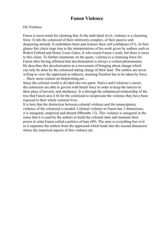 Fanon Violence
On Violence
Fanon is most noted for claiming that At the individual level, violence is a cleansing
force. It rids the colonized of their inferiority complex, of their passive and
despairing attitude. It emboldens them and restores their self confidence (51). At first
glance this claim rings true to the interpretations of his work given by authors such as
Robert Fulford and Henry Louis Gates, Jr who resent Fanon s work, but there is more
to this claim. To further enumerate on the quote, violence is a cleansing force for
Fanon after having affirmed that decolonization is always a violent phenomenon.
He describes this decolonization as a movement of bringing about change which
can only be done by the colonized taking charge of their land. The settlers are never
willing to view the oppressed as subjects, meaning freedom has to be taken by force.
... Show more content on Helpwriting.net ...
Since the colonial world is divided into two parts: Native and Colonizer s sector,
the colonizers are able to govern with brutal force in order to keep the natives in
their place of poverty and obedience. It is through the unbalanced relationship of the
two that Fanon sees it fit for the colonized to reciprocate the violence they have been
exposed to their whole colonial lives.
It is here that the distinction between colonial violence and the emancipatory
violence of the colonized is needed. Colonial violence to Fanon has 3 dimensions,
it is inaugural, empirical and absurd (Mbembe 12). This violence is inaugural in the
sense that it is used by the settlers to build the colonial state and maintain their
power in what Fanon called a politics of hate (89). The state is everything but civil
as it separates the settlers from the oppressed which leads into the second dimension
where the empirical aspects of this violence are
 