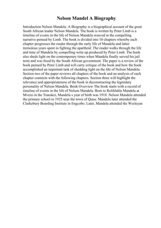 Nelson Mandel A Biography
Introduction Nelson Mandela: A Biography is a biographical account of the great
South African leader Nelson Mandela. The book is written by Peter Limb is a
timeline of events in the life of Nelson Mandela weaved in the compelling
narrative penned by Limb. The book is divided into 10 chapters whereby each
chapter progresses the reader through the early life of Mandela and latter
tremulous years spent in fighting the apartheid. The reader walks through the life
and time of Mandela by compelling write up produced by Peter Limb. The book
also sheds light on the contemporary times when Mandela finally served his jail
term and was freed by the South African government. The paper is a review of the
book penned by Peter Limb and will carry critique of the book and how the book
accomplished an important task of shedding light on the life of Nelson Mandela.
Section two of the paper reviews all chapters of the book and an analysis of each
chapter connects with the following chapters. Section three will highlight the
relevance and appropriateness of the book in deconstructing the legendary
personality of Nelson Mandela. Book Overview The book starts with a record of
timeline of events in the life of Nelson Mandela. Born to Rolihlahla Mandela at
Mvezo in the Transkei, Mandela s year of birth was 1918. Nelson Mandela attended
the primary school in 1925 near the town of Qunu. Mandela later attended the
Clarkebury Boarding Institute in Engcobo. Later, Mandela attended the Wesleyan
 