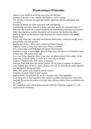 Disadvantages Of Intestine
Improve your health by knowing more about the intestine.
Intestine is the key to one s beauty and health as well as ageing.
The intestine is not just an organ that handles digestion, nutrient absorption and
excretion.
Intestine problems are often associated with constipation.
Constipation can cause stomach to bulge and many people are concerned about it.
However, this is just one example caused by the deteriorating intestinal environment.
Other than digestion, nutrient absorption and excretion, the intestine has other
functions which are less known. Such functions are closely related to the whole
human body.
This is why when one s intestinal environment deteriorates, it does not simply cause
stomachache and constipation.
Making use of this ... Show more content on Helpwriting.net ...
Euglena is used in many ways these days. What is euglena?
It is a micro algae with both plant and animal characteristics.
Euglena is a type of micro algae, about 0.05mm long, that thrives in freshwater. It has
existed since 500 million years ago.
It is a rare living organism where it can carry out photosynthesis like a plant. At the
same time, it has the ability to move on it s own like an animal.
Euglena is loaded with a rich variety of nutrients.
Nutrients from both plant and animal sources can be found in euglena. In addition,
since euglena does not have a hard cellulose cell wall, its nutrients are easily digested
and absorbed by the human body.
DHA, EPA amino acids found in animal sources.
Vitamins, minerals found in plant sources.
Euglena holds vast potential for use as a resource and a food ingredient.
It can be used as a food ingredient that contains excellent characteristics and rich in
nutrients. It can also be used as a bio fuel, thus offering endless future possibilities for
the Earth.
Raw ingredient used is the Euglena gracilis EX45 developed by euglena Co., Ltd.
exclusively for Naturally
 
