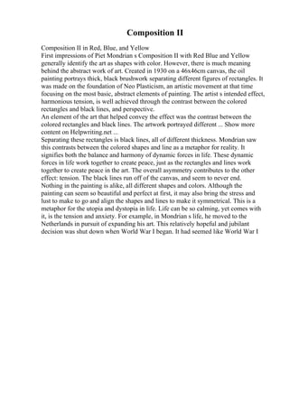 Composition II
Composition II in Red, Blue, and Yellow
First impressions of Piet Mondrian s Composition II with Red Blue and Yellow
generally identify the art as shapes with color. However, there is much meaning
behind the abstract work of art. Created in 1930 on a 46x46cm canvas, the oil
painting portrays thick, black brushwork separating different figures of rectangles. It
was made on the foundation of Neo Plasticism, an artistic movement at that time
focusing on the most basic, abstract elements of painting. The artist s intended effect,
harmonious tension, is well achieved through the contrast between the colored
rectangles and black lines, and perspective.
An element of the art that helped convey the effect was the contrast between the
colored rectangles and black lines. The artwork portrayed different ... Show more
content on Helpwriting.net ...
Separating these rectangles is black lines, all of different thickness. Mondrian saw
this contrasts between the colored shapes and line as a metaphor for reality. It
signifies both the balance and harmony of dynamic forces in life. These dynamic
forces in life work together to create peace, just as the rectangles and lines work
together to create peace in the art. The overall asymmetry contributes to the other
effect: tension. The black lines run off of the canvas, and seem to never end.
Nothing in the painting is alike, all different shapes and colors. Although the
painting can seem so beautiful and perfect at first, it may also bring the stress and
lust to make to go and align the shapes and lines to make it symmetrical. This is a
metaphor for the utopia and dystopia in life. Life can be so calming, yet comes with
it, is the tension and anxiety. For example, in Mondrian s life, he moved to the
Netherlands in pursuit of expanding his art. This relatively hopeful and jubilant
decision was shut down when World War I began. It had seemed like World War I
 