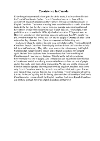 Coexistence In Canada
Even though it seems that Richard got a lot of the abuse, it s always been like this
for French Canadians in Quebec. French Canadians have never been able to
coexist with English Canadians and have always felt like second class citizens to
English Canadians. The reason why they have never been able to coexist with them
is due to the fact that they have never been able to make a decision together and
have almost always been on opposite sides of each decision. For example, when
prohibition was created in the 1920s, Quebechad more than 70% people vote no.
However, almost every other province ha people vote more than 50% people vote
yes. Prohibition then was created as a law and the people of Quebec felt their voice
unheard as they observed this... Show more content on Helpwriting.net ...
This, here, is where the seeds of division were sown between the French and English
Canadians. French Canadians felt no loyalty to either Britain or France but mainly
felt loyal to Canada only. They didn t want to serve for either country but English
Canadians felt fiercely loyal to Britain and so French Canadians felt unheard
again. Both of these decisions have the same theme that French and English
Canadians are divided in every decision. This shows the lack of coexistence
between these two sets of people. And so these riots can be justified from this lack
of coexistence as their was clearly some tension between these two sets of people
and so this can be seen from a long time coming. We can also see the opinions of
French Canadians ignored and being shut down by English Canadians. This shows
why French Canadians would feel second class and have their voice gone. It s not
only being divided in every decision that would make French Canadians left out but
it s also the lack of equality and the feeling of second class citizenship of the French
Canadians when compared with the English canadian. Back then, French Canadians
did not hold as much power as English Canadians in their own
 