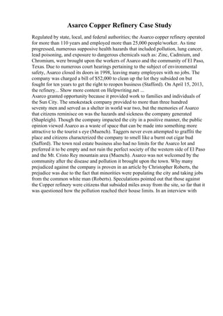 Asarco Copper Refinery Case Study
Regulated by state, local, and federal authorities; the Asarco copper refinery operated
for more than 110 years and employed more than 25,000 people/worker. As time
progressed, numerous supposive health hazards that included pollution, lung cancer,
lead poisoning, and exposure to dangerous chemicals such as: Zinc, Cadmium, and
Chromium, were brought upon the workers of Asarco and the community of El Paso,
Texas. Due to numerous court hearings pertaining to the subject of environmental
safety, Asarco closed its doors in 1998, leaving many employees with no jobs. The
company was charged a bill of $52,000 to clean up the lot they subsided on but
fought for ten years to get the right to reopen business (Stafford). On April 15, 2013,
the refinery... Show more content on Helpwriting.net ...
Asarco granted opportunity because it provided work to families and individuals of
the Sun City. The smokestack company provided to more than three hundred
seventy men and served as a shelter in world war two, but the memories of Asarco
that citizens reminisce on was the hazards and sickness the company generated
(Shapleigh). Though the company impacted the city in a positive manner, the public
opinion viewed Asarco as a waste of space that can be made into something more
attractive to the tourist s eye (Muench). Taggers never even attempted to graffiti the
place and citizens characterized the company to smell like a burnt out cigar bud
(Safford). The town real estate business also had no limits for the Asarco lot and
preferred it to be empty and not ruin the perfect society of the western side of El Paso
and the Mt. Cristo Rey mountain area (Muench). Asarco was not welcomed by the
community after the disease and pollution it brought upon the town. Why many
prejudiced against the company is proven in an article by Christopher Roberts, the
prejudice was due to the fact that minorities were populating the city and taking jobs
from the common white man (Roberts). Speculations pointed out that those against
the Copper refinery were citizens that subsided miles away from the site, so far that it
was questioned how the pollution reached their house limits. In an interview with
 