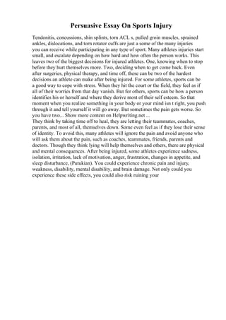 Persuasive Essay On Sports Injury
Tendonitis, concussions, shin splints, torn ACL s, pulled groin muscles, sprained
ankles, dislocations, and torn rotator cuffs are just a some of the many injuries
you can receive while participating in any type of sport. Many athletes injuries start
small, and escalate depending on how hard and how often the person works. This
leaves two of the biggest decisions for injured athletes. One, knowing when to stop
before they hurt themselves more. Two, deciding when to get come back. Even
after surgeries, physical therapy, and time off, these can be two of the hardest
decisions an athlete can make after being injured. For some athletes, sports can be
a good way to cope with stress. When they hit the court or the field, they feel as if
all of their worries from that day vanish. But for others, sports can be how a person
identifies his or herself and where they derive most of their self esteem. So that
moment when you realize something in your body or your mind isn t right, you push
through it and tell yourself it will go away. But sometimes the pain gets worse. So
you have two... Show more content on Helpwriting.net ...
They think by taking time off to heal, they are letting their teammates, coaches,
parents, and most of all, themselves down. Some even feel as if they lose their sense
of identity. To avoid this, many athletes will ignore the pain and avoid anyone who
will ask them about the pain, such as coaches, teammates, friends, parents and
doctors. Though they think lying will help themselves and others, there are physical
and mental consequences. After being injured, some athletes experience sadness,
isolation, irritation, lack of motivation, anger, frustration, changes in appetite, and
sleep disturbance, (Putukian). You could experience chronic pain and injury,
weakness, disability, mental disability, and brain damage. Not only could you
experience these side effects, you could also risk ruining your
 