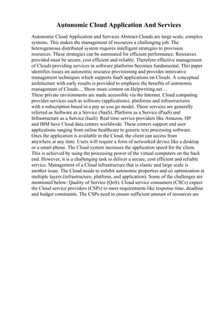 Autonomic Cloud Application And Services
Autonomic Cloud Application and Services Abstract Clouds are large scale, complex
systems. This makes the management of resources a challenging job. The
heterogeneous distributed system requires intelligent strategies to provision
resources. These strategies can be automated for efficient performance. Resources
provided must be secure, cost efficient and reliable. Therefore effective management
of Clouds providing services in software platforms becomes fundamental. This paper
identifies issues on autonomic resource provisioning and provides innovative
management techniques which supports SaaS applications on Clouds. A conceptual
architecture with early results is provided to emphasis the benefits of autonomic
management of Clouds.... Show more content on Helpwriting.net ...
These private environments are made accessible via the Internet. Cloud computing
provides services such as software (applications), platforms and infrastructures
with a subscription based in a pay as you go model. These services are generally
referred as Software as a Service (SaaS), Platform as a Service (PaaS) and
Infrastructure as a Service (IaaS). Real time service providers like Amazon, HP
and IBM have Cloud data centers worldwide. These centers support end user
applications ranging from online healthcare to generic text processing software.
Ones the application is available in the Cloud, the client can access from
anywhere at any time. Users will require a form of networked device like a desktop
or a smart phone. The Cloud system increases the application speed for the client.
This is achieved by using the processing power of the virtual computers on the back
end. However, it is a challenging task to deliver a secure, cost efficient and reliable
service. Management of a Cloud infrastructure that is elastic and large scale is
another issue. The Cloud needs to exhibit autonomic properties and co optimization at
multiple layers (infrastructure, platform, and application). Some of the challenges are
mentioned below: Quality of Service (QoS). Cloud service consumers (CSCs) expect
the Cloud service providers (CSPs) to meet requirements like response time, deadline
and budget constraints. The CSPs need to ensure sufficient amount of resources are
 