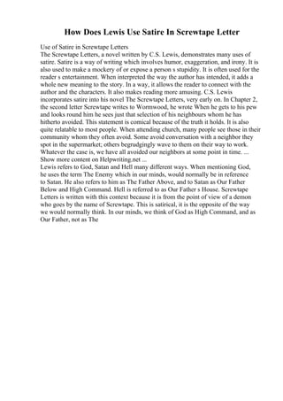 How Does Lewis Use Satire In Screwtape Letter
Use of Satire in Screwtape Letters
The Screwtape Letters, a novel written by C.S. Lewis, demonstrates many uses of
satire. Satire is a way of writing which involves humor, exaggeration, and irony. It is
also used to make a mockery of or expose a person s stupidity. It is often used for the
reader s entertainment. When interpreted the way the author has intended, it adds a
whole new meaning to the story. In a way, it allows the reader to connect with the
author and the characters. It also makes reading more amusing. C.S. Lewis
incorporates satire into his novel The Screwtape Letters, very early on. In Chapter 2,
the second letter Screwtape writes to Wormwood, he wrote When he gets to his pew
and looks round him he sees just that selection of his neighbours whom he has
hitherto avoided. This statement is comical because of the truth it holds. It is also
quite relatable to most people. When attending church, many people see those in their
community whom they often avoid. Some avoid conversation with a neighbor they
spot in the supermarket; others begrudgingly wave to them on their way to work.
Whatever the case is, we have all avoided our neighbors at some point in time. ...
Show more content on Helpwriting.net ...
Lewis refers to God, Satan and Hell many different ways. When mentioning God,
he uses the term The Enemy which in our minds, would normally be in reference
to Satan. He also refers to him as The Father Above, and to Satan as Our Father
Below and High Command. Hell is referred to as Our Father s House. Screwtape
Letters is written with this context because it is from the point of view of a demon
who goes by the name of Screwtape. This is satirical, it is the opposite of the way
we would normally think. In our minds, we think of God as High Command, and as
Our Father, not as The
 
