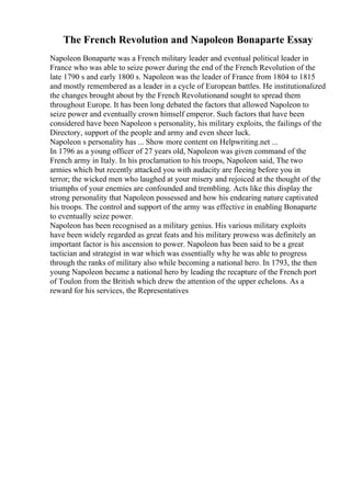 The French Revolution and Napoleon Bonaparte Essay
Napoleon Bonaparte was a French military leader and eventual political leader in
France who was able to seize power during the end of the French Revolution of the
late 1790 s and early 1800 s. Napoleon was the leader of France from 1804 to 1815
and mostly remembered as a leader in a cycle of European battles. He institutionalized
the changes brought about by the French Revolutionand sought to spread them
throughout Europe. It has been long debated the factors that allowed Napoleon to
seize power and eventually crown himself emperor. Such factors that have been
considered have been Napoleon s personality, his military exploits, the failings of the
Directory, support of the people and army and even sheer luck.
Napoleon s personality has ... Show more content on Helpwriting.net ...
In 1796 as a young officer of 27 years old, Napoleon was given command of the
French army in Italy. In his proclamation to his troops, Napoleon said, The two
armies which but recently attacked you with audacity are fleeing before you in
terror; the wicked men who laughed at your misery and rejoiced at the thought of the
triumphs of your enemies are confounded and trembling. Acts like this display the
strong personality that Napoleon possessed and how his endearing nature captivated
his troops. The control and support of the army was effective in enabling Bonaparte
to eventually seize power.
Napoleon has been recognised as a military genius. His various military exploits
have been widely regarded as great feats and his military prowess was definitely an
important factor is his ascension to power. Napoleon has been said to be a great
tactician and strategist in war which was essentially why he was able to progress
through the ranks of military also while becoming a national hero. In 1793, the then
young Napoleon became a national hero by leading the recapture of the French port
of Toulon from the British which drew the attention of the upper echelons. As a
reward for his services, the Representatives
 