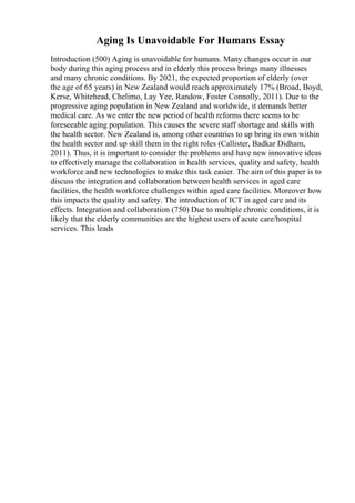 Aging Is Unavoidable For Humans Essay
Introduction (500) Aging is unavoidable for humans. Many changes occur in our
body during this aging process and in elderly this process brings many illnesses
and many chronic conditions. By 2021, the expected proportion of elderly (over
the age of 65 years) in New Zealand would reach approximately 17% (Broad, Boyd,
Kerse, Whitehead, Chelimo, Lay Yee, Randow, Foster Connolly, 2011). Due to the
progressive aging population in New Zealand and worldwide, it demands better
medical care. As we enter the new period of health reforms there seems to be
foreseeable aging population. This causes the severe staff shortage and skills with
the health sector. New Zealand is, among other countries to up bring its own within
the health sector and up skill them in the right roles (Callister, Badkar Didham,
2011). Thus, it is important to consider the problems and have new innovative ideas
to effectively manage the collaboration in health services, quality and safety, health
workforce and new technologies to make this task easier. The aim of this paper is to
discuss the integration and collaboration between health services in aged care
facilities, the health workforce challenges within aged care facilities. Moreover how
this impacts the quality and safety. The introduction of ICT in aged care and its
effects. Integration and collaboration (750) Due to multiple chronic conditions, it is
likely that the elderly communities are the highest users of acute care/hospital
services. This leads
 