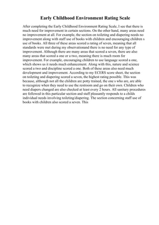 Early Childhood Environment Rating Scale
After completing the Early Childhood Environment Rating Scale, I see that there is
much need for improvement in certain sections. On the other hand, many areas need
no improvement at all. For example, the section on toileting and diapering needs no
improvement along with staff use of books with children and encouraging children s
use of books. All three of these areas scored a rating of seven, meaning that all
standards were met during my observationand there is no need for any type of
improvement. Although there are many areas that scored a seven, there are also
many areas that scored a one or a two, meaning there is much room for
improvement. For example, encouraging children to use language scored a one,
which shows us it needs much enhancement. Along with this, nature and science
scored a two and discipline scored a one. Both of these areas also need much
development and improvement. According to my ECERS score sheet, the section
on toileting and diapering scored a seven, the highest rating possible. This was
because, although not all the children are potty trained, the one s who are, are able
to recognize when they need to use the restroom and go on their own. Children who
need diapers changed are also checked at least every 2 hours. All sanitary procedures
are followed in this particular section and staff pleasantly responds to a childs
individual needs involving toileting/diapering. The section concerning staff use of
books with children also scored a seven. This
 