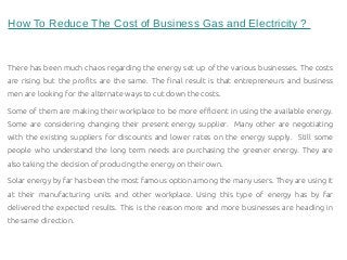 How To Reduce The Cost of Business Gas and Electricity ?
There has been much chaos regarding the energy set up of the various businesses. The costs
are rising but the profits are the same. The final result is that entrepreneurs and business
men are looking for the alternate ways to cut down the costs.
Some of them are making their workplace to be more efficient in using the available energy.
Some are considering changing their present energy supplier. Many other are negotiating
with the existing suppliers for discounts and lower rates on the energy supply. Still some
people who understand the long term needs are purchasing the greener energy. They are
also taking the decision of producing the energy on their own.
Solar energy by far has been the most famous option among the many users. They are using it
at their manufacturing units and other workplace. Using this type of energy has by far
delivered the expected results. This is the reason more and more businesses are heading in
the same direction.
 