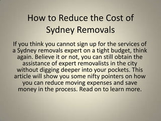 How to Reduce the Cost of
        Sydney Removals
If you think you cannot sign up for the services of
a Sydney removals expert on a tight budget, think
  again. Believe it or not, you can still obtain the
    assistance of expert removalists in the city
  without digging deeper into your pockets. This
 article will show you some nifty pointers on how
    you can reduce moving expenses and save
   money in the process. Read on to learn more.
 