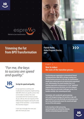 Add kick to your transformation




Trimming the Fat                                           Patrick Nolot,
                                                           Global Program Director,
from BPO Transformation                                    ADP




                                                             PART 1

“For me, the keys                                            How to reduce
                                                             the costs of the transition process
to success are speed
and quality.”                                                Transforming your organization to international General
                                                             and Administrative (G&A) BPO is all about creating more
                                                             efficient business processes. In the end, the transformation
                                                             should mean reduced general and administrative operational
                                                             costs. Unfortunately, the actual transition from “as is”
               Six tips for speed and quality
                                                             (existing organization and processes) to “to be” (optimized
                                                             organizational processes that better serve the company’s
               In my experience working with                 business objectives and market challenges) can be, if not
               multinational companies implementing          handled carefully, time consuming and costly.
               G&A BPO, there are specific actions that
               can be taken to reduce the costs              Fortunately, with considerable upfront planning
               associated with the transition period.        and a well-designed strategy, the transition is ripe with
               As you will see, the vast majority of the     opportunities to not only drastically cut unnecessary costs,
               following tips happens during the early       but to also simultaneously ensure the smooth and rapid
               stages of the transition – or even before     success of the entire project.
               the transition begins!
                                                             In the transition to G&A outsourcing,
               I can’t say it enough; the more you           speed and quality are achieved by reducing
               plan the more you save.                       timelines and producing quick successes.
 